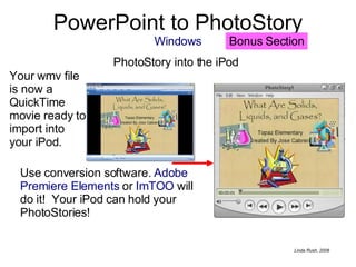 PowerPoint to PhotoStory Windows PhotoStory into the iPod  Your wmv file is now a QuickTime movie ready to import into your iPod.  Use conversion software.  Adobe Premiere Elements  or  ImTOO  will do it!  Your iPod can hold your PhotoStories! Bonus Section 