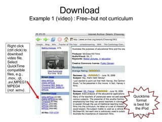 Download   Example 1 (video) : Free--but not curriculum Right click (ctrl click) to download video file.  Select QuickTime compatible files, e.g., .mov, .qt, .avi,MPEG1, MPEG4  ( not .wmv). Quicktime  format  is best for  the iPod 