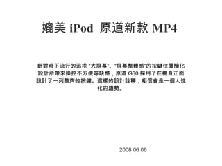 媲美 iPod  原道新款 MP4 　 針對時下流行的追求 “大屏幕”、“屏幕整體感”的按鍵位置簡化設計所帶來操控不方便等缺憾，原道 G30 採用了在機身正面設計了一列整齊的按鍵。這樣的設計詮釋，相信會是一個人性化的趨勢。 2008 06 06 