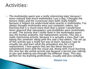    The multimedia quest was a really interesting topic because I
    never noticed how much multimedia I use a day. I thought the
    lecture slides and the screencast were both really helpful
    because it helped me understand what exactly is multimedia. I’ve
    always thought multimedia were just computer videos, but
    learning that it is much more then that is great! I would have
    never guessed that newspapers and textbooks were multimedia
    as well. The activity that I really liked in the multimedia quest
    was the human anatomy, hip replacement activity. This was a
    really interesting activity, because it is actually a class that I am
    taking this semester along with this and a few others. The set up
    of this activity was a really fun way to learn, because I got to
    visually see and learn what the procedure was for a hip
    replacement. I love games that are like these because I
    comprehend more with the visual aid. Along with visual learning,
    this also has the verbal activity too because a person was talking
    to you and walking you through the different steps. This was
    perfect for my learning preferences, visually and also verbally.
                                            Eleanor Lau
 