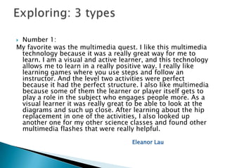 Number 1:
My favorite was the multimedia quest. I like this multimedia
 technology because it was a really great way for me to
 learn. I am a visual and active learner, and this technology
 allows me to learn in a really positive way. I really like
 learning games where you use steps and follow an
 instructor. And the level two activities were perfect
 because it had the perfect structure. I also like multimedia
 because some of them the learner or player itself gets to
 play a role in the subject who engages people more. As a
 visual learner it was really great to be able to look at the
 diagrams and such up close. After learning about the hip
 replacement in one of the activities, I also looked up
 another one for my other science classes and found other
 multimedia flashes that were really helpful.

                                    Eleanor Lau
 