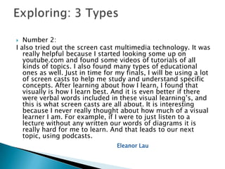   Number 2:
I also tried out the screen cast multimedia technology. It was
   really helpful because I started looking some up on
   youtube.com and found some videos of tutorials of all
   kinds of topics. I also found many types of educational
   ones as well. Just in time for my finals, I will be using a lot
   of screen casts to help me study and understand specific
   concepts. After learning about how I learn, I found that
   visually is how I learn best. And it is even better if there
   were verbal words included in these visual learning’s, and
   this is what screen casts are all about. It is interesting
   because I never really thought about how much of a visual
   learner I am. For example, if I were to just listen to a
   lecture without any written our words of diagrams it is
   really hard for me to learn. And that leads to our next
   topic, using podcasts.
                                  Eleanor Lau
 