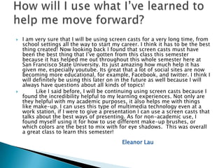    I am very sure that I will be using screen casts for a very long time, from
    school settings all the way to start my career. I think it has to be the best
    thing created! Now looking back I found that screen casts must have
    been the best thing that I’ve gotten from this class this semester
    because it has helped me out throughout this whole semester here at
    San Francisco State University. Its just amazing how much help it has
    given me, especially youtube. Its great that a lot of social sites are now
    becoming more educational, for example, Facebook, and twitter. I think I
    will definitely be using this later on in the future as well because I will
    always have questions about all kinds of topics!
         Like I said before, I will be continuing using screen casts because I
    found the incredibility helpful to my learning experiences. Not only are
    they helpful with my academic purposes, it also helps me with things
    like make-up. I can uses this type of multimedia technology even at a
    work station, if I were to give a presentation I can use a screen casts that
    talks about the best ways of presenting. As for non-academic use, I
    found myself using it for how to use different make-up brushes, or
    which colors are the best to mix with for eye shadows. This was overall
    a great class to learn this semester!
                                            Eleanor Lau
 