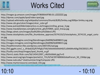 http://images-jp.amazon.com/images/P/B000AJ9T80.01.LZZZZZZZ.jpg http://dpmac.com/apple/ipod/video-ipod.jpg http://upload.wikimedia.org/wikipedia/commons/thumb/8/85/Smiley.svg/600px-Smiley.svg.png http://www.cdc.gov/ulcer/images/ulcer_color.gif http://www.putneyhilldentalpractice.co.uk/images/smiling_group_3.jpg http://www.macdailynews.com/gfx/article_gfx/070905_ipod_lineup.jpg http://blogs.zdnet.com/images/bsd%20linux%20devil.JPG http://www.istockphoto.com/file_thumbview_approve/3574133/2/istockphoto_3574133_angel_cartoon.jpg http://images.inmagine.com/img/blendimages/bld098/bld098015.jpg http://images.inmagine.com/img/blendimages/bld098/bld098015.jpg http://healthinmotion.files.wordpress.com/2007/05/sad.jpg http://lh5.ggpht.com/_s_JIFdxdJ2Q/R7HFgEyTVkI/AAAAAAAAAH0/CuSMdWvA0Ig/DSC00321.JPG http://fusilly.com/shop/images/ipod_thumb_w.gif http://farm1.static.flickr.com/56/145412997_c4b50c6bb6.jpg?v=0 http://www.oecd.org/vgn/images/portal/cit_731/0/54/39748906GlobalForum_50_150dpi.jpg http://www.iusb.edu/~cted/summer/img/Computer.JPG http://www.mymicrosource.com/ipod_link.jpg Works Cited  10:10 - 10:10  