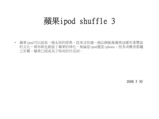 蘋果ipod shuffle 3
• 蘋果ipod可以說是一個永恆的經典，從來沒有過一個品牌能像蘋果這樣有著豐富
的文化，喬布斯也創造了蘋果的神化，無論是ipod還是iphone，很多消費者都趨
之若鶩，蘋果已經成為了時尚的代名詞。
2008 5 30
 