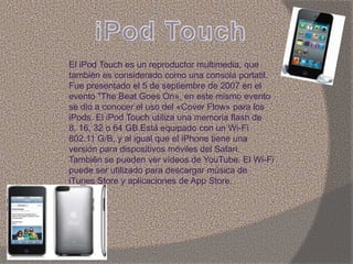 El iPod Touch es un reproductor multimedia, que
también es considerado como una consola portatil.
Fue presentado el 5 de septiembre de 2007 en el
evento "The Beat Goes On», en este mismo evento
se dio a conocer el uso del «Cover Flow» para los
iPods. El iPod Touch utiliza una memoria flash de
8, 16, 32 o 64 GB.Está equipado con un Wi-Fi
802.11 G/B, y al igual que el iPhone tiene una
versión para dispositivos móviles del Safari.
También se pueden ver vídeos de YouTube. El Wi-Fi
puede ser utilizado para descargar música de
iTunes Store y aplicaciones de App Store.
 