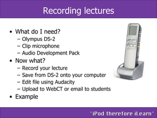 Recording lectures What do I need? Olympus DS-2 Clip microphone Audio Development Pack Now what? Record your lecture Save from DS-2 onto your computer Edit file using Audacity Upload to WebCT or email to students Example 