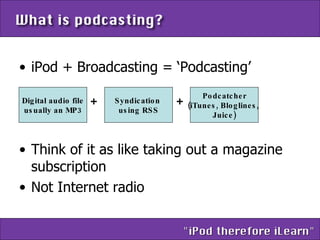 iPod + Broadcasting = ‘Podcasting’ Think of it as like taking out a magazine subscription Not Internet radio Digital audio file usually an MP3 Syndication  using RSS Podcatcher (iTunes, Bloglines,  Juice) + + 