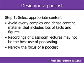 Designing a podcast Step 1: Select appropriate content  Avoid overly complex and dense content material that includes lots of facts and figures Recordings of classroom lectures may not be the best use of podcasting Narrow the focus of a podcast  