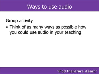 Ways to use audio Group activity Think of as many ways as possible how you could use audio in your teaching 