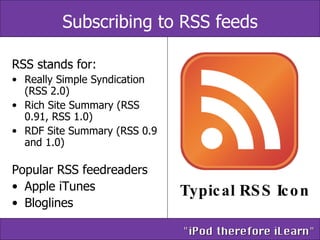 Subscribing to RSS feeds RSS stands for:  Really Simple Syndication (RSS 2.0)  Rich Site Summary (RSS 0.91, RSS 1.0)  RDF Site Summary (RSS 0.9 and 1.0)  Popular RSS feedreaders Apple iTunes Bloglines Typical RSS Icon 
