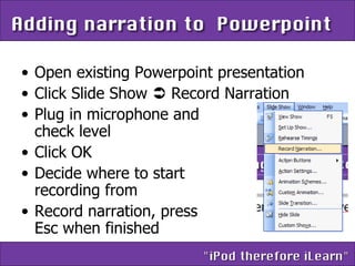 Open existing Powerpoint presentation Click Slide Show    Record Narration Plug in microphone and  check level Click OK Decide where to start  recording from Record narration, press  Esc when finished 