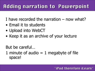 I have recorded the narration – now what? Email it to students Upload into WebCT Keep it as an archive of your lecture But be careful… 1 minute of audio = 1 megabyte of file space! 