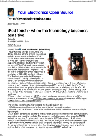 iPod touch - when the technology becomes sensitive                                  http://dev.emcelettronica.com/print/51788




                          Your Electronics Open Source
           (http://dev.emcelettronica.com)
           Home > My blog > Content




           iPod touch - when the technology becomes
           sensitive
           By Ionela
           Created 29/05/2008 - 15:18

           BLOG Sensors

           [Ionela, from      Your Electronics Open Source]
           I never handled an iPod touch until a few
           days a ago. But a friend of mine received as
           birthday present the media player iPod
           Touch and so I had the chance to analyze
           it. What can I say? It's very thin and
           surprising. Once you start using it, you can
           not leave it! The iPod touch has a reduced
           size: height 110mm, width 61.8mm and only
           8 mm thick. Weighs only 120 grams. The
           3.5 inches widescreen format display has a
           resolution of 480 x 320 pixels at 163 ppi.
           The iPod touch provides Wi-Fi wireless
           connectivity (802.11b/g) - the only iPod to
           have it. It is also provided with the lithium
           ion integrated battery that guarantees up to 24 hours of music and up to 5 hours of viewing
           video and web browsing. It can be charged through USB connection. With the iPod Touch
           you can listen to music, play movies and it can also be used to wirelessly surf the Web. All
           that really lacks is the ability to call another person. Surely you'll say: quot;Ok! We already know
           these things !quot; But I propose you to watch inside the iPod touch, to understand what makes it
           so strong.
           Without no doubt is based on MEMS [1] (micro electro-mechanical systems) from ST [2],
           products which I heard to the ST-NEWS2008 Silverstar Seminar [3] and I wrote something in
           STM32 Primer - The Inteligent Butterfly [4].

           The two key elements of a micro electro-mechanical system are:
           - MEMS sensor, the silicon mechanical element which senses the motion;
           - interface chip, the IC which converts the motion measured by the sensor into an analog or
           digital signal.
           MEMS-based sensors are ideal for a wide array of applications in consumer, communication,
           automotive and industrial markets. The consumer market has been a key driver for MEMS
           technology success. For example, in a mobile phone, MP3/MP4 player or PDA, these
           sensors offer a new intuitive motion-based approach to navigation within and between pages.
           In game controllers, MEMS sensors allow the player to play just moving the controller/pad;
           the sensor determines the motion rather than the player providing game input by pushing
           buttons. In the video below you can see the success of MEMS technology:


1 din 4                                                                                                    29.05.2008 21:58
