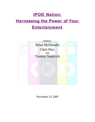 IPOD Nation:
Harnessing the Power of Your
       Entertainment


              Authors:
        Brian McDonald,
           Chris Parr,
                and
        Tommy Sandvick




         November 13, 2007
 