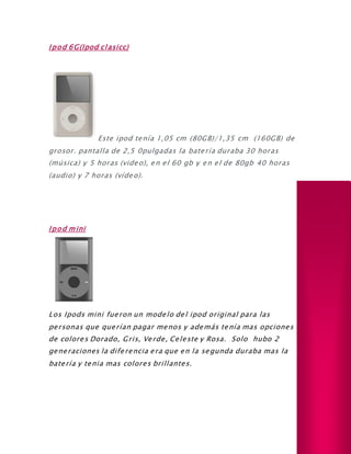Ipod 6G(Ipod clasicc)
Este ipod tenía 1,05 cm (80GB)/1,35 cm (160GB) de
grosor. pantalla de 2,5 0pulgadas la batería duraba 30 horas
(música) y 5 horas (video), en el 60 gb y en el de 80gb 40 horas
(audio) y 7 horas (vídeo).
Ipod mini
Los Ipods mini fueron un modelo del ipod original para las
personas que querían pagar menos y además tenía mas opciones
de colores Dorado, Gris, Verde, Celeste y Rosa. Solo hubo 2
generaciones la diferencia era que en la segunda duraba mas la
batería y tenia mas colores brillantes.
 