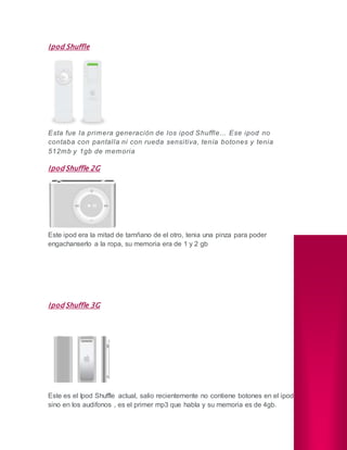 Ipod Shuffle
Esta fue la primera generación de los ipod Shuffle... Ese ipod no
contaba con pantalla ni con rueda sensitiva, tenía botones y tenia
512mb y 1gb de memoria
Ipod Shuffle 2G
Este ipod era la mitad de tamñano de el otro, tenia una pinza para poder
engachanserlo a la ropa, su memoria era de 1 y 2 gb
Ipod Shuffle 3G
Este es el Ipod Shuffle actual, salio recientemente no contiene botones en el ipod
sino en los audifonos , es el primer mp3 que habla y su memoria es de 4gb.
 