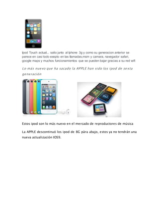 Ipod Touch actual... salio junto al Iphone 3g y como su generacion anterior se
parece en casi todo exepto en las llamadas,msm y camara, navegador safari,
google maps y muchos funcionamientos que se pueden bajar gracias a su red wifi
Lo más nuevo que ha sacado la APPLE han sido los ipod de sexta
generación
Estos ipod son lo más nuevo en el mercado de reproductores de música
La APPLE descontinuó los ipod de 8G pàra abajo, estos ya no tendrán una
nueva actualización IOS9.
 