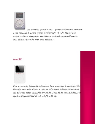 Los cambios que tenia esta generación con la primera
es la capacidad, ahora tenían memoria de 10 y de 20gb y que
ahora tenía un navegador sensitivo, este ipod su pantalla tenia
mas colores pero no eran muy notables
Ipod 3G
Este es uno de los ipods más raros. Para empezar la combinación
de colores era de blanco y rojo, la diferencia más notoria es que
los botones están ubicados arriba de la rueda de sensibilidad, este
ipod tenía capacidad de 10, 15,20 y 30 gb.
 