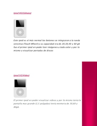 Ipod 4G(Cámara)
Este ipod es el más normal los botones se integraron a la rueda
sensitiva (Touch Wheel) y su capacidad era de 20,30,40 y 60 gb
fue el primer ipod en poder leer imágenes a todo color y por lo
mismo a visualizar portadas de discos
Ipod 5G(Video)
El primer ipod en poder visualizar videos y por lo mismo tenia la
pantalla mas grande (2,5 pulgadas) tenía memoria de 30,60 y
80gb.
 