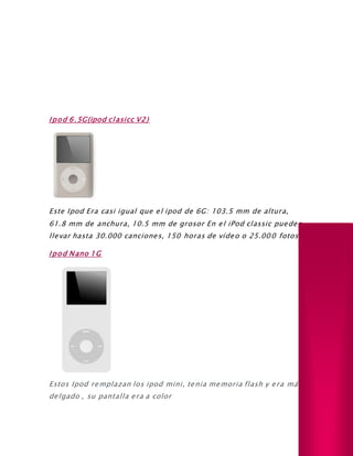 Ipod 6.5G(ipod clasicc V2)
Este Ipod Era casi igual que el ipod de 6G: 103.5 mm de altura,
61.8 mm de anchura, 10.5 mm de grosor En el iPod classic puedes
llevar hasta 30.000 canciones, 150 horas de vídeo o 25.000 fotos.
Ipod Nano 1G
Estos Ipod remplazan los ipod mini, tenia memoria flash y era más
delgado , su pantalla era a color
 
