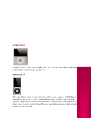 Ipod nano 2G
Primer ipod nano capaz de reproducir video, su forma era más ancha y más baja,
batería de 24 horas de audio y 5 de video
Ipod nano 3G
Ultimo Ipod Nano hasta el momento, el modelo de este se parece al de 2G pero
curveado de los lados, contaba con el funcionamiento ''SHAKE'' que cuando lo
agitabas cambiaba de canción aleatoriamente y tenía el nuevo sistema genius de
itunes y con el nuevo sistema CoverFlow que cuando lo ponías de lado cambiaba
la posición de la pantalla.
 