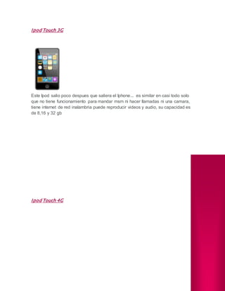 Ipod Touch 3G
Este Ipod salio poco despues que saliera el Iphone... es similar en casi todo solo
que no tiene funcionamiento para mandar msm ni hacer llamadas ni una camara,
tiene internet de red inalambria puede reproducir videos y audio, su capacidad es
de 8,16 y 32 gb
Ipod Touch 4G
 
