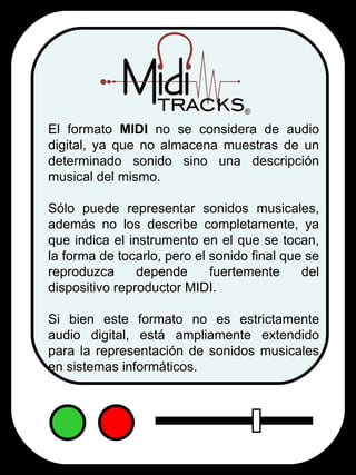 El formato  MIDI  no se considera de audio digital, ya que no almacena muestras de un determinado sonido sino una descripción musical del mismo.  Sólo puede representar sonidos musicales, además no los describe completamente, ya que indica el instrumento en el que se tocan, la forma de tocarlo, pero el sonido final que se reproduzca depende fuertemente del dispositivo reproductor MIDI.  Si bien este formato no es estrictamente audio digital, está ampliamente extendido para la representación de sonidos musicales en sistemas informáticos. 