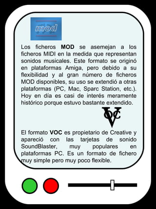 Los ficheros  MOD  se asemejan a los ficheros MIDI en la medida que representan sonidos musicales. Este formato se originó en plataformas Amiga, pero debido a su flexibilidad y al gran número de ficheros MOD disponibles, su uso se extendió a otras plataformas (PC, Mac, Sparc Station, etc.). Hoy en día es casi de interés meramente histórico porque estuvo bastante extendido.  El formato  VOC  es propietario de Creative y apareció con las tarjetas de sonido SoundBlaster, muy populares en plataformas PC. Es un formato de fichero muy simple pero muy poco flexible. mod 