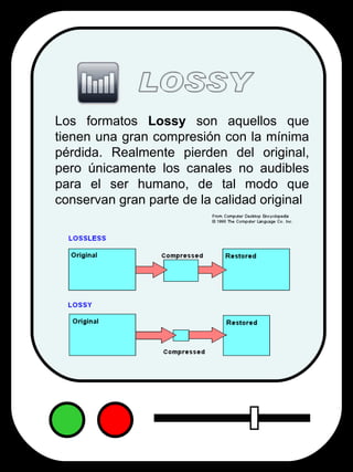 Los formatos  Lossy  son aquellos que tienen una gran compresión con la mínima pérdida. Realmente pierden del original, pero únicamente los canales no audibles para el ser humano, de tal modo que conservan gran parte de la calidad original  LOSSY 