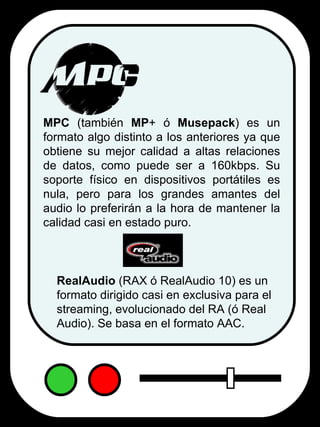 MPC  (también  MP + ó  Musepack ) es un formato algo distinto a los anteriores ya que obtiene su mejor calidad a altas relaciones de datos, como puede ser a 160kbps. Su soporte físico en dispositivos portátiles es nula, pero para los grandes amantes del audio lo preferirán a la hora de mantener la calidad casi en estado puro. RealAudio  (RAX ó RealAudio 10) es un formato dirigido casi en exclusiva para el streaming, evolucionado del RA (ó Real Audio). Se basa en el formato AAC. 