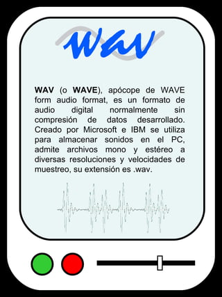 WAV  (o  WAVE ), apócope de WAVE form audio format, es un formato de audio digital normalmente sin compresión de datos desarrollado. Creado por Microsoft e IBM se utiliza para almacenar sonidos en el PC, admite archivos mono y estéreo a diversas resoluciones y velocidades de muestreo, su extensión es .wav. 