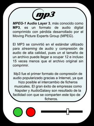 MPEG-1  Audio Layer 3 , más conocido como  MP3 , es un formato de audio digital comprimido con pérdida desarrollado por el Moving Picture Experts Group (MPEG).   El MP3 se convirtió en el estándar utilizado para  streaming  de audio y compresión de audio de alta calidad, pues un el tamaño de un archivo puede llegar a ocupar 12 e incluso 15 veces menos que el archivo original sin comprimir. Mp3 fue el primer formato de compresión de audio popularizado gracias a Internet, ya que hizo posible el intercambio de ficheros musicales. El gran éxito de empresas como Napster y AudioGalaxy son resultado de la facilidad con que se comparten este tipo de  ficheros. 