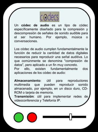 Un  códec de audio  es un tipo de códec específicamente diseñado para la compresión y descompresión de señales de sonido audible para el ser humano. Por ejemplo, música o conversaciones. Los códec de audio cumplen fundamentalmente la función de reducir la cantidad de datos digitales necesarios para reproducir una señal auditiva. Lo que comúnmente se denomina "compresión de datos", pero aplicado a un fin muy concreto. Por ello, existen fundamentalmente dos aplicaciones de los códec de audio: Almacenamiento : útil para reproductores multimedia que pueden reproducir sonido almacenado, por ejemplo, en un disco duro, CD-ROM o tarjeta de memoria.  Transmisión : útil para implementar redes de videoconferencia y Telefonía IP. 
