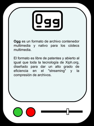 Ogg  es un formato de archivo contenedor multimedia y nativo para los códecs multimedia.  El formato es libre de patentes y abierto al igual que toda la tecnología de Xiph.org, diseñado para dar un alto grado de eficiencia en el "streaming" y la compresión de archivos. 