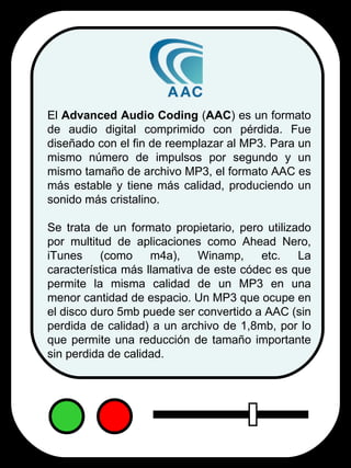 El  Advanced Audio Coding  ( AAC ) es un formato de audio digital comprimido con pérdida. Fue diseñado con el fin de reemplazar al MP3. Para un mismo número de impulsos por segundo y un mismo tamaño de archivo MP3, el formato AAC es más estable y tiene más calidad, produciendo un sonido más cristalino. Se trata de un formato propietario, pero utilizado por multitud de aplicaciones como Ahead Nero, iTunes (como m4a), Winamp, etc. La característica más llamativa de este códec es que permite la misma calidad de un MP3 en una menor cantidad de espacio. Un MP3 que ocupe en el disco duro 5mb puede ser convertido a AAC (sin perdida de calidad) a un archivo de 1,8mb, por lo que permite una reducción de tamaño importante sin perdida de calidad. 