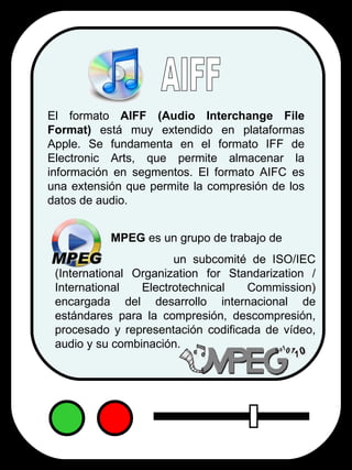 El formato  AIFF   (Audio Interchange File Format)  está muy extendido en plataformas Apple. Se fundamenta en el formato IFF de Electronic Arts, que permite almacenar la información en segmentos. El formato AIFC es una extensión que permite la compresión de los datos de audio. AIFF MPEG  es un grupo de trabajo de  un subcomité de ISO/IEC (International Organization for Standarization / International Electrotechnical Commission) encargada del desarrollo internacional de estándares para la compresión, descompresión, procesado y representación codificada de vídeo, audio y su combinación. 