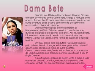 Dama Bete Nascida em 1984 em Moçambique, Elizabet Oliveira também conhecida como Dama Bete, chega a Portugal com apenas 2 anos. Aos 15 anos, percebe o que é o rap e lança-se numa aventura onde acaba como mestre-de-cerimónias numa cultura chamada hip-hop. O seu primeiro grupo de música foram as Blacksystem, no IPJ do Oriente. Na altura com 16 anos. A duração do grupo é de apenas dois anos. Aos 18, Dama Bete, inicia a sua carreira a solo, e cria uma comunidade na Internet, a HipHop Ladies, como forma de expandir o hip-hop feminino.  Em 2007 assina pela produtora FLC-audiovisuais e pela Universal Music Portugal, e inicia as gravações do seu 1º álbum, a ser editado no início de Julho de 2008.  Contou com a colaboração de Adam Pendse, co-productor de Lady Sovereign que produziu com Octávio Sousa o seu 1º single Cala-te A sua frescura, própria de quem sente o pulso à vida nos verdes anos dá uma força acrescida a palavra dita, cantada, sentida nos excelentes beats das suas canções. Voltar 