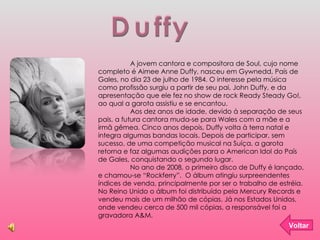 Duffy A jovem cantora e compositora de Soul, cujo nome completo é Aimee Anne Duffy, nasceu em Gywnedd, País de Gales, no dia 23 de julho de 1984. O interesse pela música como profissão surgiu a partir de seu pai, John Duffy, e da apresentação que ele fez no show de rock Ready Steady Go!, ao qual a garota assistiu e se encantou. Aos dez anos de idade, devido à separação de seus pais, a futura cantora muda-se para Wales com a mãe e a irmã gêmea. Cinco anos depois, Duffy volta à terra natal e integra algumas bandas locais. Depois de participar, sem sucesso, de uma competição musical na Suíça, a garota retorna e faz algumas audições para o American Idol do País de Gales, conquistando o segundo lugar. No ano de 2008, o primeiro disco de Duffy é lançado, e chamou-se “Rockferry”.  O álbum atingiu surpreendentes índices de venda, principalmente por ser o trabalho de estréia. No Reino Unido o álbum foi distribuído pela Mercury Records e vendeu mais de um milhão de cópias. Já nos Estados Unidos, onde vendeu cerca de 500 mil cópias, a responsável foi a gravadora A&M. Voltar 