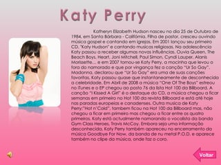 Katy Perry Katheryn Elizabeth Hudson nasceu no dia 25 de Outubro de 1984, em Santa Bárbara - Califórnia. Filha de pastor, cresceu ouvindo música gospel e cantando em igrejas. Em 2001 lançou seu primeiro CD, "Katy Hudson" e cantando musicas religiosas. Na adolescência Katy passou a receber algumas novas influências. Ouvia Queen, The Beach Boys, Heart, Joni Mitchell, Paul Simon, Cyndi Lauper, Alanis Morissette… e em 2007 tornou-se Katy Perry, a mocinha que levou o fora do namorado e que por vingança fez a canção “Ur So Gay”. Madonna, declarou que “Ur So Gay” era uma de suas canções favoritas, Katy passou quase que instantaneamente de desconhecida a celebridade. Em Abril de 2008 a música “One Of The Boys” estreou no iTunes e o EP chegou ao posto 76 da lista Hot 100 da Billboard. A canção “I Kissed A Girl” é o destaque do CD, a música chegou a ficar semanas em primeiro no Hot 100 da revista Billboard e está até hoje nas paradas europeias e canadenses. Outra musica de Katy Perry;”Hot n’Cold”, tambem ficou na Hot 100 da Billboard mas, não chegou a ficar em primeiro mas chegou a ficar entre os quatro primeiros. Katy está actualmente namorando o vocalista da banda Gym Class Heroes, Travis McCoy. Embora seja uma informação desconhecida, Katy Perry também apareceu no encerramento da música Goodbye For Now, da banda de nu metal P.O.D. e aparece também no clipe da música, onde faz o coro. Voltar 
