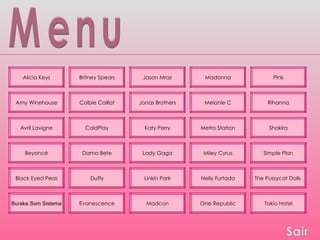 Menu Alicia Keys Britney Spears Pink Madonna Jason Mraz Beyoncé Madcon Linkin Park Lady Gaga Katy Perry Jonas Brothers One Republic Nelly Furtado Miley Cyrus Metro Station Melanie C Tokio Hotel The Pussycat Dolls  Simple Plan Shakira Rihanna Colbie Caillat ColdPlay Black Eyed Peas Buraka Som Sistema Dama Bete Evanescence Duffy Amy Winehouse Avril Lavigne 