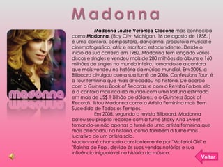 Madonna Madonna Louise Veronica Ciccone  mais conhecida como  Madonna , (Bay City, Michigan, 16 de agosto de 1958, ) é uma cantora, compositora, dançarina, produtora musical e cinematográfica, atriz e escritora estadunidense. Desde o início de sua carreira em 1982, Madonna tem lançado vários discos e singles e vendeu mais de 280 milhões de álbuns e 160 milhões de singles no mundo inteiro, tornando-se a cantora que mais vendeu na história da música mundial. Em 2006, a Billboard divulgou que a sua turnê de 2006,  Confessions Tour , é a tour feminina que mais arrecadou na história. De acordo com o  Guinness Book of Records , e com a Revista  Forbes , ela é a cantora mais rica do mundo com uma fortuna estimada em mais de US$ 1 Bilhão de dólares, e o  Guinness Book of Records , listou Madonna como a Artista Feminina mais Bem Sucedida de Todos os Tempos. Em 2008, segundo a revista Billboard, Madonna bateu seu próprio recorde com a turnê Sticky And Sweet, tornando-se não apenas a turnê de uma artista feminina que mais arrecadou na história, como também a turnê mais lucrativa de um artista solo. Madonna é chamada constantemente por "Material Girl" e "Rainha do Pop ] , devido às suas vendas notórias e sua influência inigualável na história da música. Voltar 