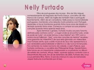 Nelly Furtado Voltar Filha de portugueses dos Açores - Ilha de São Miguel, nomeadamente da freguesia de Ponta Garça, concelho de Vila Franca do Campo. Além do inglês ela também fala o português fluentemente. Além de ser canadiana, Nelly possui a nacionalidade portuguesa, mantendo uma relação muito próxima com Portugal. Aprendeu a tocar trombone quando tinha nove anos de idade e o teclado quando tinha onze. Começou a compor as suas próprias canções quando tinha apenas treze anos. Após terminar o ginásio, Furtado mudou-se para Toronto, definida pela cantora como "...o lugar onde se encontra tudo, onde se pode ser tudo". Lá onde formou o duo  Nelstar*  em 1997 com o músico local Tallisman. "Like", uma das canções do  Nelstar*  recebeu uma garantia do VideoFACT de que seria gravado um videoclipe, mas Furtado sentiu que o estilo musical do duo não apresentava a sua verdadeira personalidade e talento e o clip nunca foi lançado. Foi cantando no clube nocturno da cidade, o Lee's Palace, que Furtado conheceu o vocalista dos Philosopher Kings, Gerald Eaton. Este tornou-se um importante colaborador e co-produtor no álbum de estréia da cantora,  Whoa, Nelly! , quando assinou contrato com a DreamWorks Records. Em 20 de Setembro de 2003, Furtado deu à luz a sua primeira filha, Nevis. O pai da criança é o seu ex-namorado Jasper Gahunia (conhecido por Lil'Jaz). 