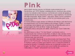 Pink Voltar Alecia Beth Moore nasceu no Estado norte-americano da Pensilvânia, em 1979. Desde a adolescência, mostrava seus dotes vocais na cidade onde morava, cantando em corais de igrejas e apresentando-se em pequenos eventos. Logo ingressou na banda de R&B chamada “Basic Instint”. Mas esta, assim como a próxima que ela participou, não vingou, e Pink foi convidada para uma carreira solo. O nome artístico surgiu ainda na infância de Alecia, pois ela ficava envergonhada com as brincadeiras dos amigos. Porém, o nome só ressurgiu anos depois, por a cantora ter se identificado com o personagem Mr. Pink do filme “Cães de Aluguel”.  O primeiro disco, lançado em 2000, chamou-se “Can’t Take Me Home”. Em 2003 lança o disco “I’m Not Dead”, contando com a colaboração da cantora Linda Perry. O álbum não vendeu tanto quanto os anteriores, mas serviu para reafirmar a P!nk como uma cantora que veio pra ficar.  No ano de 2008, depois de ter se divorciado de Carey Hart, P!nk grava o CD “Funhouse”. O título fez uma alusão à sua separação e mostrou a ela e a todos que mesmo com o coração partido é possível se divertir. O trabalho tornou-se um grande sucesso, e os singles “So What”, que conta com o ex-marido da cantora no videoclipe, e “Sober” estouraram no mundo todo.  