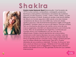 Shakira Voltar Shakira Isabel Mebarak Ripoll  (Barranquilla, 2 de Fevereiro de 1977) é uma cantora, compositora, coreógrafa, produtora, filantropa e dançarinha colombiana vencedora de 2 prémios Grammy, 8 Latin Grammy, 4 VMA, 1 EMA, 2 AMA, 3 BMA, 12 Latin Billboard Awards e 3 WMA. Shakira já vendeu mais de 60 milhões de álbuns no mundo segundo a BMI, sendo uma das maiores vendedoras de discos nos anos 2000. Seu nome em árabe significa  graciosa . Fala fluentemente Espanhol, Inglês e Português (brasileiro). Também sabe um pouco de Italiano, Francês e Árabe. Tem os movimentos de dança do ventre como uma de suas marcas registadas. Mantém um relacionamento com Antonio De La Rua, filho do ex-presidente da Argentina. Conhecida por manejar ritmos com habilidade e por seu tom de voz diferenciado, Shakira mescla elementos da música latina, americana e até mesmo libanesa nas suas canções, tudo isto amarrado numa clara influência do rock. Essa ampla rede de ritmos é identificável em canções como "Ciega, Sordomuda"(em que há nítidas influências mexicanas),"Ojos Así" e "Suerte" (dotadas de sons andinos e orientais), "Te Aviso, Te Anuncio" (em que o rock se mistura ao tango), "Obtener Un Sí" (no estilo bossa nova), "La Tortura" (com o reggaeton). A figura multi-cultural e exótica de Shakira foi e é um dos grandes trunfos em sua carreira internacional. 