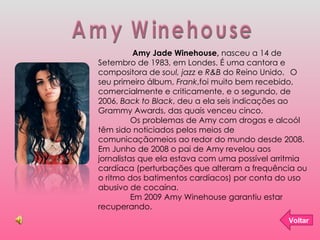Amy Winehouse   Amy Jade Winehouse,  nasceu a 14 de Setembro de 1983, em Londes. É uma cantora e compositora de  soul, jazz  e  R&B  do Reino Unido.  O seu primeiro álbum,  Frank ,foi muito bem recebido, comercialmente e criticamente, e o segundo, de 2006,  Back to Black , deu a ela seis indicações ao Grammy Awards, das quais venceu cinco. Os problemas de Amy com drogas e alcoól têm sido noticiados pelos meios de comunicaçãomeios ao redor do mundo desde 2008. Em Junho de 2008 o pai de Amy revelou aos jornalistas que ela estava com uma possível arritmia cardíaca (perturbações que alteram a frequência ou o ritmo dos batimentos cardíacos) por conta do uso abusivo de cocaína. Em 2009 Amy Winehouse garantiu estar recuperando. Voltar 