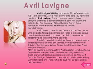 Avril Lavigne Avril Lavigne Whibley,  nasceu a  27 de Setembro de 1984 , em Belleville.   Avril é mais conhecida pelo seu nome de baptismo  Avril Lavigne , é uma cantora, compositora, designer de moda   e actriz   canadense. Seus três álbuns de estúdio,  Let Go ,  Under My Skin  e  The Best Damn Thing , venderam juntos mais de 33 milhões de cópias mundialmente. Avril assinou contrato em Dezembro de 2001 , após uma audição feita pela cantora em feiras e exposições que assimilou o interesse do produtor  L. A. Reid  que na época trabalhava na já extinta  Arista Records .  Também tem tido participação para desempenhar personagens no cinema em 6 filmes, nomeadamente em  Sabrina, The Teenage Witch, Going the Distance, Fast Food Natione The Flock. Além de cantora e compositora Avril também tem função na área de moda e perfume, como de seu lançamento do  Black Star  uma fragrância criado sob licença da  Procter & Gamble Prestige.  E uma linha de roupas chamado de  Abbey Dawn  lançada em 17 de Julho de 2008 nos Estados Unidos pela loja  Kohls . Voltar 