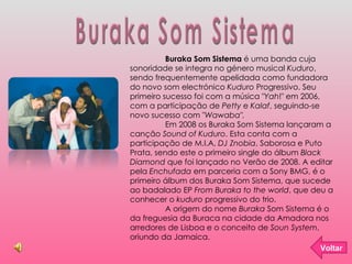 Buraka Som Sistema Buraka Som Sistema  é uma banda cuja sonoridade se integra no género musical  Kuduro , sendo frequentemente apelidada como fundadora do novo som electrónico  Kuduro  Progressivo. Seu primeiro sucesso foi com a música " Yah !" em 2006, com a participação de  Petty  e  Kalaf , seguindo-se novo sucesso com " Wawaba". Em 2008 os Buraka Som Sistema lançaram a canção  Sound of Kuduro . Esta conta com a participação de M.I.A,  DJ Znobia , Saborosa e Puto Prata, sendo este o primeiro single do álbum  Black Diamond  que foi lançado no Verão de 2008. A editar pela  Enchufada  em parceria com a Sony BMG, é o primeiro álbum dos Buraka Som Sistema, que sucede ao badalado EP  From Buraka to the world , que deu a conhecer o  kuduro  progressivo do trio. A origem do nome  Buraka  Som Sistema é o da freguesia da Buraca na cidade da Amadora nos arredores de Lisboa e o conceito de  Soun System , oriundo da Jamaica. Voltar 