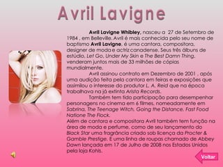 Avril Lavigne Avril Lavigne Whibley,  nasceu a  27 de Setembro de 1984 , em Belleville.   Avril é mais conhecida pelo seu ...