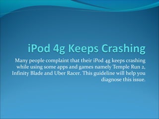 Many people complaint that their iPod 4g keeps crashing 
while using some apps and games namely Temple Run 2, 
Infinity Blade and Uber Racer. This guideline will help you 
diagnose this issue. 
 